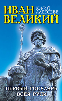 Иван Великий. Первый «Государь всея Руси» - Алексеев Юрий Александрович