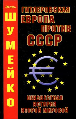 Гитлеровская Европа против СССР. Неизвестная история второй мировой - Шумейко Игорь Николаевич