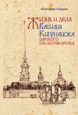 Жизнь и дела Василия Киприанова, царского библиотекариуса: Сцены из московской жизни 1716 года - Говоров Александр Алексеевич