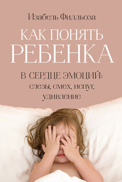 Как понять ребенка. В сердце эмоций: слезы, смех, испуг, удивление — Филльоза Изабель