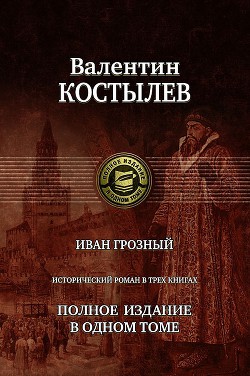 Иван Грозный. Исторический роман в трех книгах. Полное издание в одном томе - Костылев Валентин Иванович