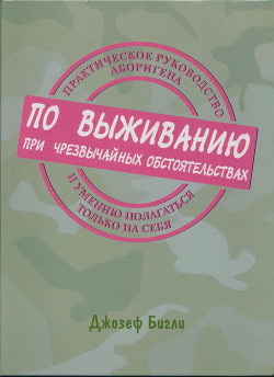 Практическое руководство аборигена по выживанию при чрезвычайных обстоятельствах и умению полагаться только на себя - Бигли Джозеф