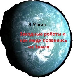 Звездные роботы и как люди появились на Земле (СИ) — Уткин Владимир Николаевич