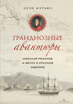 Грандиозные авантюры. Николай Резанов и мечта о Русской Америке - Мэтьюз Оуэн