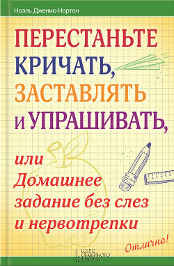 Перестаньте кричать, заставлять и упрашивать, или Домашнее задание без слез и нервотрепки - Дженис-Нортон Ноэль