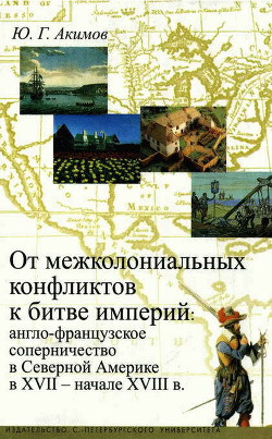 От межколониальных конфликтов к битве империй: англо-французское соперничество в Северной Америке в XVII-начале XVIII в. - Акимов Юрий Германович