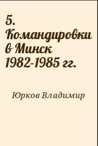 5. Командировки в Минск 1982-1985 гг. - Юрков Владимир Владимирович