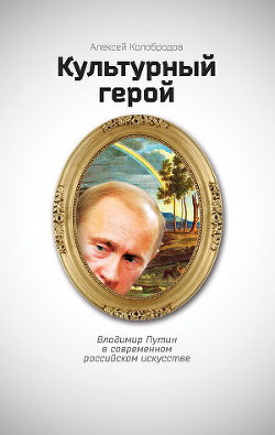 Культурный герой. Владимир Путин в современном российском искусстве - Колобродов Алексей Юрьевич