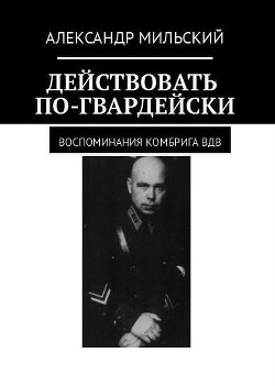 Действовать по-гвардейски. Воспоминания комбрига ВДВ (СИ) - Мильский Александр