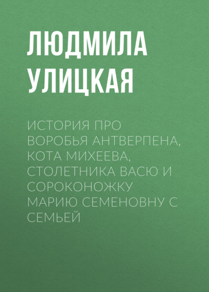 История про воробья Антверпена, кота Михеева, столетника Васю и сороконожку Марию Семеновну с семьей — Людмила Улицкая