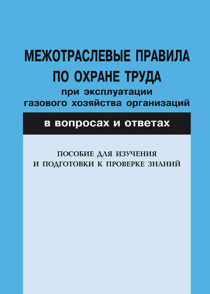 Межотраслевые правила по охране труда при эксплуатации газового хозяйства организаций в вопросах и ответах. Пособие для изучения и подготовки к проверке знаний - Группа авторов