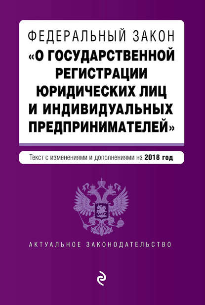 Федеральный закон «О государственной регистрации юридических лиц и индивидуальных предпринимателей». Текст с изменениями и дополнениями на 2018 год — Группа авторов