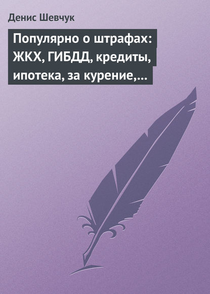 Популярно о штрафах: ЖКХ, ГИБДД, кредиты, ипотека, за курение, налоги, кадры, автоштрафы, административные, арбитраж - Денис Шевчук