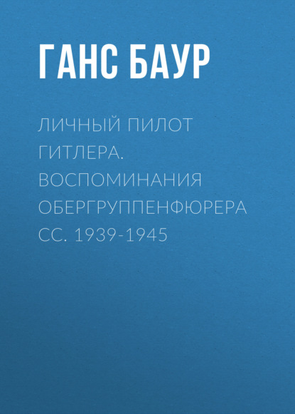 Личный пилот Гитлера. Воспоминания обергруппенфюрера СС. 1939-1945 - Ганс Баур