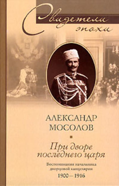 При дворе последнего царя. Воспоминания начальника дворцовой канцелярии. 1900-1916 - Александр Александрович Мосолов