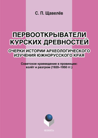 Первооткрыватели курских древностей. Очерки истории археологического изучения южнорусского края. Советское краеведение в провинции: взлёт и разгром (1920–1950-е годы) - С. П. Щавелёв