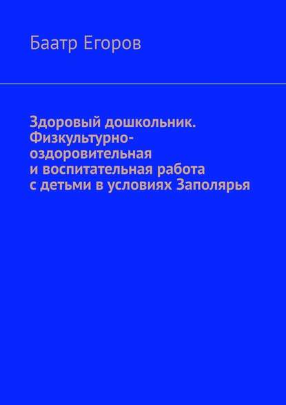 Здоровый дошкольник. Физкультурно-оздоровительная и воспитательная работа с детьми в условиях Заполярья - Баатр Егоров