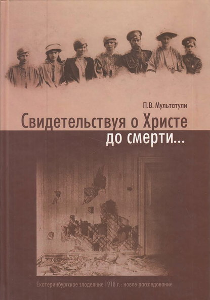 Свидетельствуя о Христе до смерти… Екатеринбургское злодеяние 1918 г.: новое расследование - Петр Мультатули