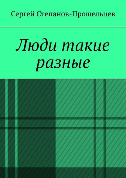 Люди такие разные. Записки газетчика - Сергей Павлович Степанов-Прошельцев