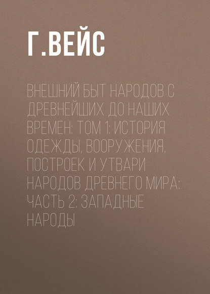 Внешний быт народов с древнейших до наших времен: Том 1: История одежды, вооружения, построек и утвари народов древнего мира: часть 2: Западные народы - Г. Вейс