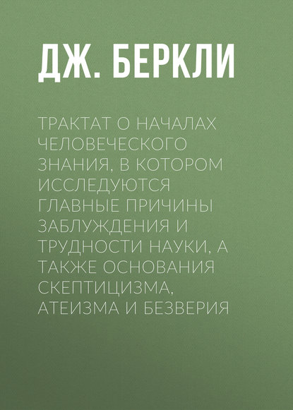 Трактат о началах человеческого знания, в котором исследуются главные причины заблуждения и трудности науки, а также основания скептицизма, атеизма и безверия - Дж. Беркли