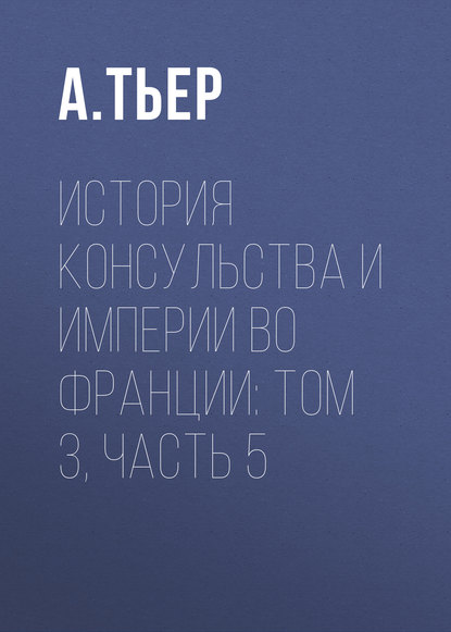 История Консульства и Империи во Франции: Том 3, Часть 5 - А. Тьер