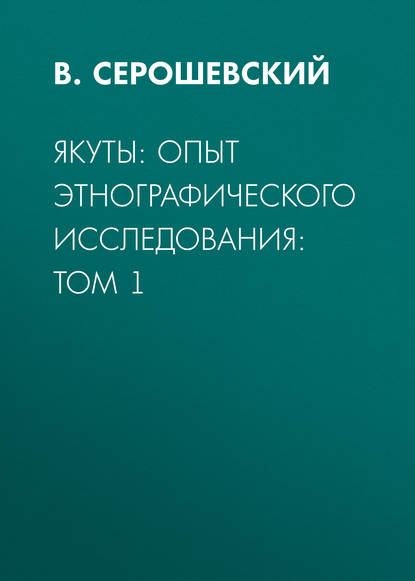 Якуты: опыт этнографического исследования:  Том 1 - В. Серошевский