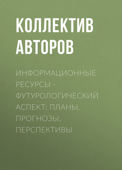 Информационные ресурсы – футурологический аспект: планы, прогнозы, перспективы - Коллектив авторов