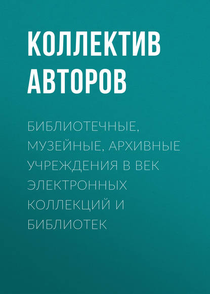 Библиотечные, музейные, архивные учреждения в век электронных коллекций и библиотек - Коллектив авторов