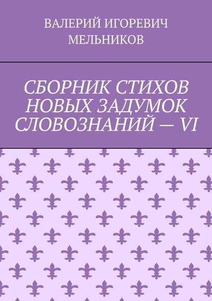 СБОРНИК СТИХОВ НОВЫХ ЗАДУМОК СЛОВОЗНАНИЙ – VI - Валерий Игоревич Мельников