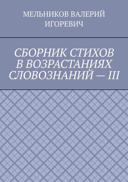 СБОРНИК СТИХОВ В ВОЗРАСТАНИЯХ СЛОВОЗНАНИЙ – III - Валерий Игоревич Мельников