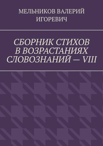 СБОРНИК СТИХОВ В ВОЗРАСТАНИЯХ СЛОВОЗНАНИЙ – VIII - Валерий Игоревич Мельников