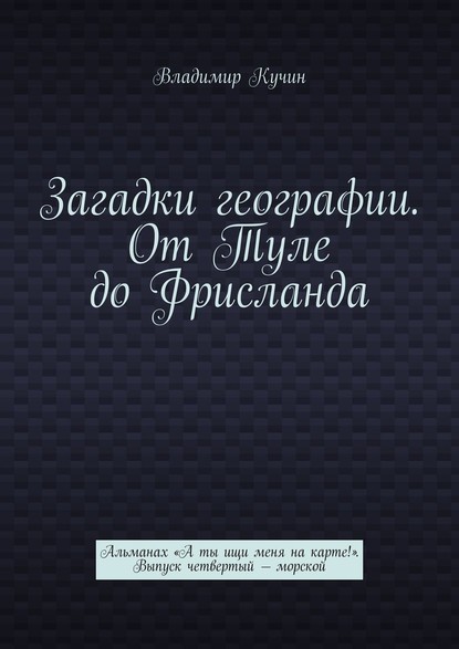 Загадки географии. От Туле до Фрисланда. Альманах «А ты ищи меня на карте!». Выпуск четвертый – морской - Владимир Кучин