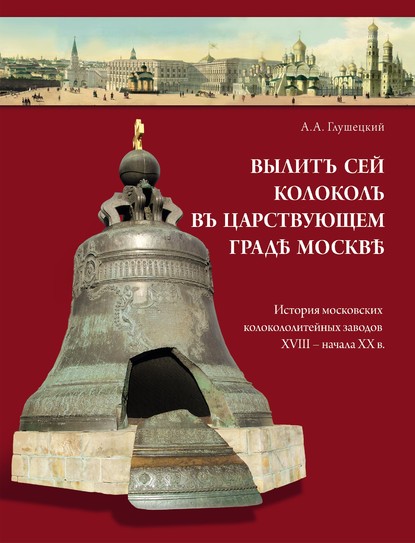 Вылит сей колокол в царствующем граде Москве. История московских колокололитейных заводов ХVIII – начала XX в. - А. А. Глушецкий