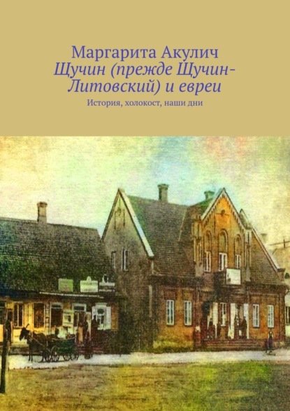 Щучин (прежде Щучин-Литовский) и евреи. История, холокост, наши дни — Маргарита Акулич