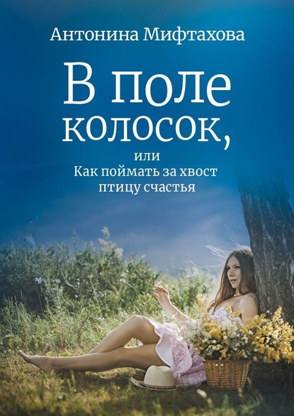 В поле колосок, или Как поймать за хвост птицу счастья - Антонина Мифтахова