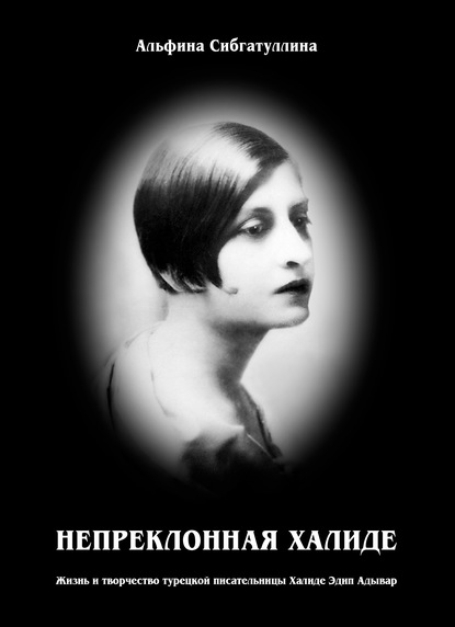 Непреклонная Халиде. Жизнь и творчество турецкой писательницы Халиде Эдип Адывар — Альфина Сибгатуллина