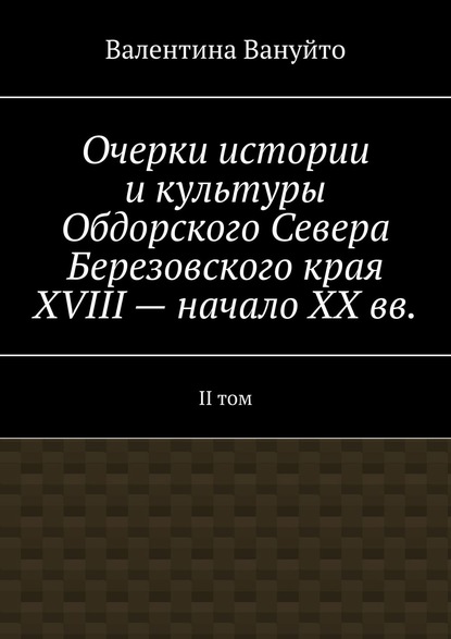 Очерки истории и культуры Обдорского Севера Березовского края XVIII – начало XX вв. II том — Валентина Вануйто