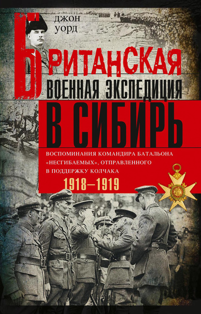 Британская военная экспедиция в Сибирь. Воспоминания командира батальона «Несгибаемых», отправленного в поддержку Колчака. 1918—1919 - Джон Уорд