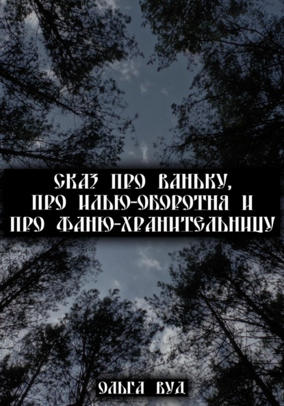 Сказ про Ваньку, про Илью-оборотня и про Фаню-хранительницу - Ольга Вуд