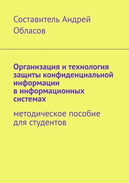 Организация и технология защиты конфиденциальной информации в информационных системах. Методическое пособие для студентов - Андрей Александрович Обласов