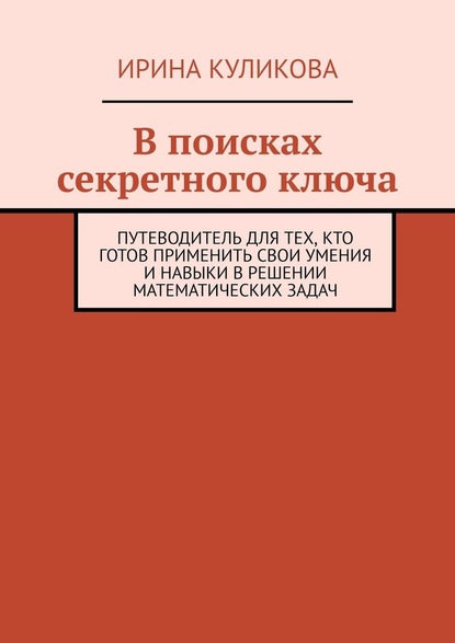 В поисках секретного ключа. Путеводитель для тех, кто готов применить свои умения и навыки в решении математических задач - Ирина Куликова