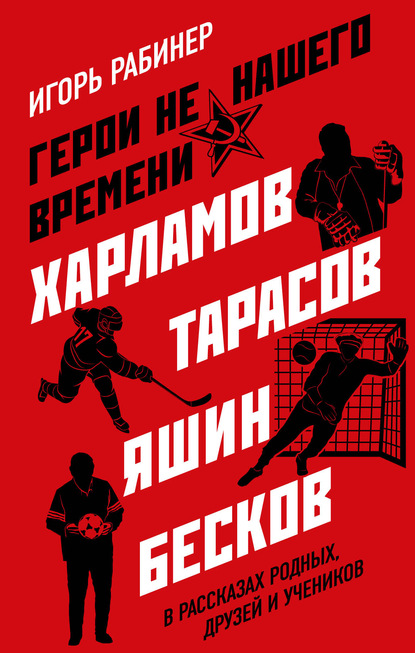 Герои не нашего времени. Харламов, Тарасов, Яшин, Бесков в рассказах родных, друзей и учеников - Игорь Рабинер