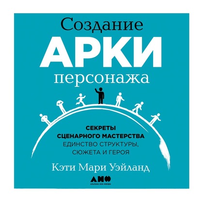 Создание арки персонажа. Секреты сценарного мастерства: единство структуры, сюжета и героя - Кэти Уэйланд