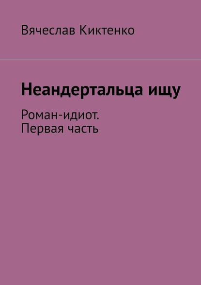 Неандертальца ищу. Роман-идиот. Первая часть — Вячеслав Киктенко