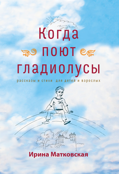 Когда поют гладиолусы. Рассказы и стихи для детей и взрослых - Ирина Матковская