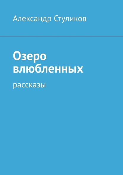 Озеро влюбленных. Рассказы - Александр Стуликов