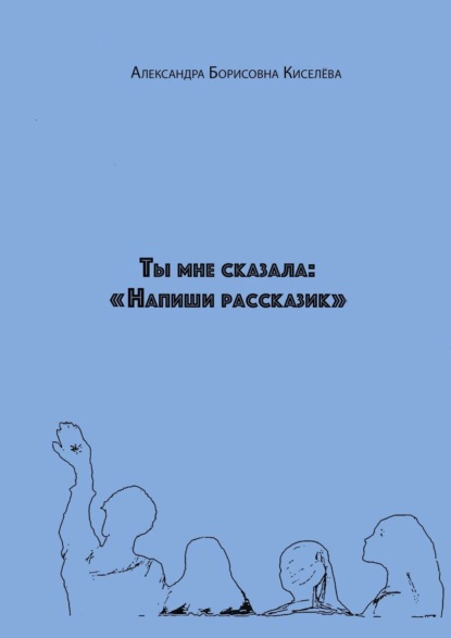 Ты мне сказала: «Напиши рассказик» - Александра Борисовна Киселёва