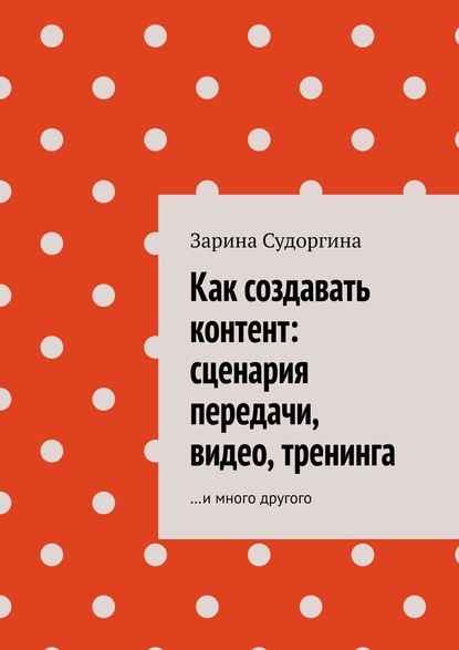 Как создавать контент: сценария передачи, видео, тренинга. …и много другого - Зарина Судоргина