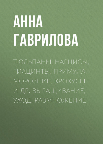 Тюльпаны, нарцисы, гиацинты, примула, морозник, крокусы и др. Выращивание, уход, размножение - Анна Гаврилова